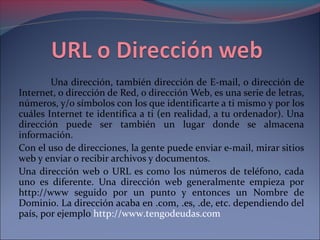 Una dirección, también dirección de E-mail, o dirección de 
Internet, o dirección de Red, o dirección Web, es una serie de letras, 
números, y/o símbolos con los que identificarte a ti mismo y por los 
cuáles Internet te identifica a ti (en realidad, a tu ordenador). Una 
dirección puede ser también un lugar donde se almacena 
información. 
Con el uso de direcciones, la gente puede enviar e-mail, mirar sitios 
web y enviar o recibir archivos y documentos. 
Una dirección web o URL es como los números de teléfono, cada 
uno es diferente. Una dirección web generalmente empieza por 
http://www seguido por un punto y entonces un Nombre de 
Dominio. La dirección acaba en .com, .es, .de, etc. dependiendo del 
país, por ejemplo http://www.tengodeudas.com 
 