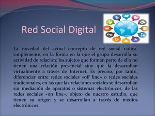 Red Social Digital 
La novedad del actual concepto de red social radica, 
simplemente, en la forma en la que el grupo desarrolla su 
actividad de relación; los sujetos que forman parte de ella no 
tienen una relación presencial sino que la desarrollan 
virtualmente a través de Internet. Es preciso, por tanto, 
diferenciar entre redes sociales «off line» o redes sociales 
tradicionales, en las que las relaciones sociales se desarrollan 
sin mediación de aparatos o sistemas electrónicos, de las 
redes sociales «on line», objeto de nuestro estudio, que 
tienen su origen y se desarrollan a través de medios 
electrónicos. 
 