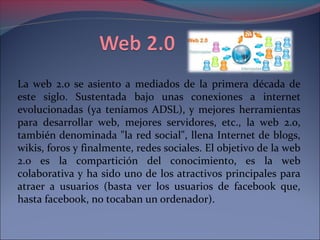 La web 2.0 se asiento a mediados de la primera década de 
este siglo. Sustentada bajo unas conexiones a internet 
evolucionadas (ya teníamos ADSL), y mejores herramientas 
para desarrollar web, mejores servidores, etc., la web 2.0, 
también denominada "la red social", llena Internet de blogs, 
wikis, foros y finalmente, redes sociales. El objetivo de la web 
2.0 es la compartición del conocimiento, es la web 
colaborativa y ha sido uno de los atractivos principales para 
atraer a usuarios (basta ver los usuarios de facebook que, 
hasta facebook, no tocaban un ordenador). 
 