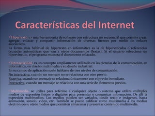 HHiippeerrtteexxttoo:: eess una herramienta de software con estructura no secuencial que permite crear, 
agregar, enlazar y compartir información de diversas fuentes por medio de enlaces 
asociativos. 
La forma más habitual de hipertexto en informática es la de hipervínculos o referencias 
cruzadas automáticas que van a otros documentos (lexías). Si el usuario selecciona un 
hipervínculo, el programa muestra el documento enlazado. 
IInntteerraaccttiivviiddaadd:: es un concepto ampliamente utilizado en las ciencias de la comunicación, en 
informática, en diseño multimedia y en diseño industrial. 
En su campo de aplicación suele hablarse de tres niveles de comunicación: 
No interactiva, cuando un mensaje no se relaciona con otro previo. 
Reactiva, cuando un mensaje se relaciona únicamente con el previo inmediato. 
Interactiva, cuando un mensaje se relaciona con una serie de elementos previos. 
Multimedia: se utiliza para referirse a cualquier objeto o sistema que utiliza múltiples 
medios de expresión físicos o digitales para presentar o comunicar información. De allí la 
expresión multimedios. Los medios pueden ser variados, desde texto e imágenes, hasta 
animación, sonido, video, etc. También se puede calificar como multimedia a los medios 
electrónicos u otros medios que permiten almacenar y presentar contenido multimedia. 
 