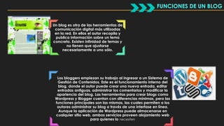 Un blog es otra de las herramientas de 
comunicación digital más utilizadas 
en la red. En ellos el autor recopila y 
publica información sobre un tema 
concreto. Existen infinidad de temas y 
no tienen que ajustarse 
necesariamente a uno sólo. 
Los bloggers empiezan su trabajo al ingresar a un Sistema de 
Gestión de Contenidos. Este es el funcionamiento interno del 
blog, donde el autor puede crear una nueva entrada, editar 
entradas antiguas, administrar los comentarios y modificar la 
apariencia del blog. Las herramientas para crear blogs como 
Wordpress y Blogger cuentan con diferencias mínimas, pero las 
funciones principales son las mismas, las cuales permiten a los 
autores administrar su blog a través de una interfase en línea. 
Aunque la aplicación de Wordpress puede almacenarse en 
cualquier sitio web, ambos servicios proveen alojamiento web 
para quienes lo necesiten 
FUNCIONES DE UN BLOG 
 