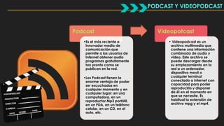 Podcast 
•Es el más reciente e 
innovador medio de 
comunicación que 
permite a los usuarios de 
Internet obtener audio 
programas gratuitamente 
tan pronto como se 
publican en la red. 
•Los Podcast tienen la 
enorme ventaja de poder 
ser escuchados en 
cualquier momento y en 
cualquier lugar: en una 
computadora, en un 
reproductor Mp3 portátil, 
en un PDA, en un teléfono 
celular, en un CD, en el 
auto, etc. 
PODCAST Y VIDEOPODCAST 
Videopotcast 
• Videopodcast es un 
archivo multimedia que 
contiene una información 
combinada de audio y 
video. Este archivo se 
puede descargar desde 
su emplazamiento en la 
red a un ordenador, 
dispositivo movíl o 
cualquier terminal 
conectado a internet con 
capacidad para poder 
reproducirlo y disponer 
de él en el momento en 
que se necesite. És 
habitual la extensión de 
archivo mpg y el mp4. 
 