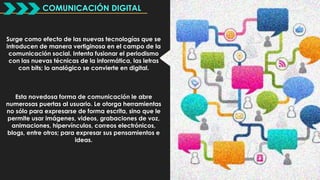 COMUNICACIÓN DIGITAL 
Surge como efecto de las nuevas tecnologías que se 
introducen de manera vertiginosa en el campo de la 
comunicación social. Intenta fusionar el periodismo 
con las nuevas técnicas de la informática, las letras 
con bits; lo analógico se convierte en digital. 
Esta novedosa forma de comunicación le abre 
numerosas puertas al usuario. Le otorga herramientas 
no sólo para expresarse de forma escrita, sino que le 
permite usar imágenes, videos, grabaciones de voz, 
animaciones, hipervínculos, correos electrónicos, 
blogs, entre otros; para expresar sus pensamientos e 
ideas. 
 