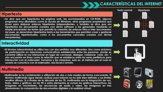 CARACTERÍSTICAS DEL INTERNET 
Hipertexto 
•Se dice que son hipertextos las páginas web, las enciclopedias en CD-ROM, algunos 
programas muy difundidos como la Ayuda de Windows, otros programas propietarios que 
sirven para elaborar enlaces hipertextos independientes, y también se dice que son 
hipertextos los documentos creados con dicho software o los generados mediante un 
simple procesador de textos que permita la creación de enlaces intra e inter documentos. 
Así pues, se denominan hipertextos tanto a las herramientas que permiten crear y gestionar 
documentos hipertextuales, como a los documentos concretos creados con dichas 
herramientas. 
Interactividad 
•El término interactividad se utiliza hoy con dos sentidos muy diferentes. Uno como sinónimo 
de participación en relaciones comunicativas establecidas entre las personas, donde es 
corriente utilizar la voz interactuar en lugar de conversar, dialogar, colaborar, votar, etc. Y 
otro encuentro en línea como la relación que se establece entre los seres periféricos para 
interacción con el ordenador, humanos y las máquinas, esto es, el método por el cual un 
usuario se comunica con el ordenador, sea local o remoto. 
Multimedia 
•Multimedia es la combinación o utilización de dos o más medios de forma concurrente. El 
término multimedia sigue siendo confuso pues todavía no ha sido bien definido y sus límites 
resultan difusos. Si a finales de la década de los 70, multimedia era la integración de voz, 
texto, datos y gráficos, en los 90 a estos elementos se suman los gráficos interactivos, las 
imágenes en movimiento, las secuencias de audio y vídeo, las imágenes en tres 
dimensiones, la composición de documentos digitales y la realidad virtual. 
Texto normal Hipertexto 
 