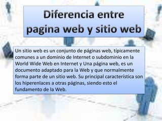 Un sitio web es un conjunto de páginas web, típicamente
comunes a un dominio de Internet o subdominio en la
World Wide Web en Internet y Una página web, es un
documento adaptado para la Web y que normalmente
forma parte de un sitio web. Su principal característica son
los hiperenlaces a otras páginas, siendo esto el
fundamento de la Web.
 