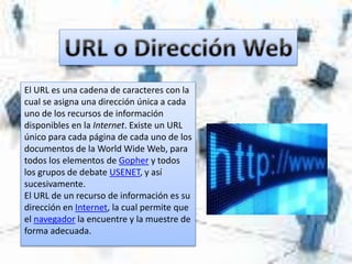 El URL es una cadena de caracteres con la
cual se asigna una dirección única a cada
uno de los recursos de información
disponibles en la Internet. Existe un URL
único para cada página de cada uno de los
documentos de la World Wide Web, para
todos los elementos de Gopher y todos
los grupos de debate USENET, y así
sucesivamente.
El URL de un recurso de información es su
dirección en Internet, la cual permite que
el navegador la encuentre y la muestre de
forma adecuada.
 