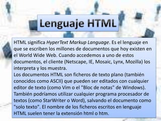 HTML significa HyperText Markup Language. Es el lenguaje en
que se escriben los millones de documentos que hoy existen en
el World Wide Web. Cuando accedemos a uno de estos
documentos, el cliente (Netscape, IE, Mosaic, Lynx, Mozilla) los
interpreta y los muestra.
Los documentos HTML son ficheros de texto plano (también
conocidos como ASCII) que pueden ser editados con cualquier
editor de texto (como Vim o el "Bloc de notas" de Windows).
También podríamos utilizar cualquier programa procesador de
textos (como StarWriter o Word), salvando el documento como
"solo texto". El nombre de los ficheros escritos en lenguaje
HTML suelen tener la extensión html o htm.
 