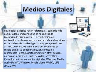 Los medios digitales hacen referencia al contenido de
audio, vídeo e imágenes que se ha codificado
(comprimido digitalmente). La codificación de
contenidos implica convertir la entrada de audio y vídeo
en un archivo de medio digital como, por ejemplo, un
archivo de Windows Media. Una vez codificado el
medio digital, se puede manipular, distribuir y
representar (reproducir) fácilmente en otros equipos,
así como transmitir a través de redes informáticas.
Ejemplos de tipos de medios digitales: Windows Media
Audio (WMA), Windows Media Video (WMV), MP3,
JPEG y AVI.
 