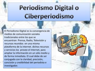 El Periodismo Digital es la convergencia de
medios de comunicación sociales
tradicionales entre los que se
encuentran Prensa, Radio, Televisión y
recursos reunidos en una misma
plataforma de la internet. dichos recursos
y servicios los provee el Internet, para
ampliar la información en un sólo medio y
de forma inmediata. El cual debe de ser
conjugado con la claridad, precisión,
concisión y credibilidad del periodista e
investigador.
 