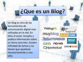 Un blog es otra de las
herramientas de
comunicación digital más
utilizadas en la red. En
ellos el autor recopila y
publica información sobre
un tema concreto. Existen
infinidad de temas y no
tienen que ajustarse
necesariamente a uno
sólo.
 
