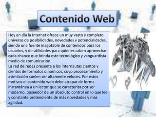 Hoy en día la Internet ofrece un muy vasto y completo
universo de posibilidades, novedades y potencialidades,
siendo una fuente inagotable de contenidos para los
usuarios, y de utilidades para quienes saben aprovechar
cada chance que brinda este tecnológico y vanguardista
medio de comunicación.
La red de redes presenta a los internautas cientos y
cientos de formatos dinámicos, cuyo procesamiento y
asimilación suelen ser altamente veloces. Por estos
motivos el contenido web debe atrapar de forma
instantánea a un lector que se caracteriza por ser
moderno, poseedor de un absoluto control en lo que lee
y constante pretendiente de más novedades y más
agilidad.
 