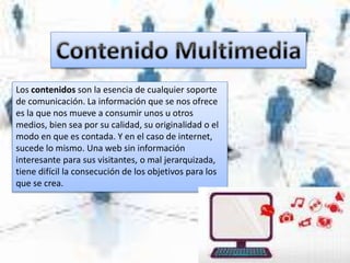 Los contenidos son la esencia de cualquier soporte
de comunicación. La información que se nos ofrece
es la que nos mueve a consumir unos u otros
medios, bien sea por su calidad, su originalidad o el
modo en que es contada. Y en el caso de internet,
sucede lo mismo. Una web sin información
interesante para sus visitantes, o mal jerarquizada,
tiene difícil la consecución de los objetivos para los
que se crea.
 