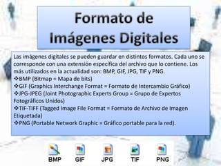 Las imágenes digitales se pueden guardar en distintos formatos. Cada uno se
corresponde con una extensión específica del archivo que lo contiene. Los
más utilizados en la actualidad son: BMP, GIF, JPG, TIF y PNG.
BMP (Bitmap = Mapa de bits)
GIF (Graphics Interchange Format = Formato de Intercambio Gráfico)
JPG-JPEG (Joint Photographic Experts Group = Grupo de Expertos
Fotográficos Unidos)
TIF-TIFF (Tagged Image File Format = Formato de Archivo de Imagen
Etiquetada)
PNG (Portable Network Graphic = Gráfico portable para la red).
 