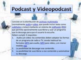Consiste en la distribución de archivos multimedia
(normalmente audio o vídeo, que puede incluir texto como
subtítulos y notas) mediante un sistema de redifusión (RSS)
que permita opcionalmente suscribirse y usar un programa
que lo descarga para que el usuario lo escuche.
Deben cumplir 3 requisitos:
1. Audio y/o vídeo: los contenidos deben adoptar las formas
de un programa de radio o TV, siendo habitual los
formatos MP3 para audio, MP4 para vídeo, y en menor
medida ogg.
2. La posibilidad de descargar ese contenido.
3. La posibilidad de suscribirse a ese contenido y automatizar
su descarga.
 