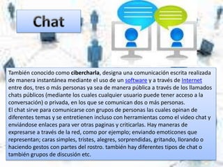 También conocido como cibercharla, designa una comunicación escrita realizada
de manera instantánea mediante el uso de un software y a través de Internet
entre dos, tres o más personas ya sea de manera pública a través de los llamados
chats públicos (mediante los cuales cualquier usuario puede tener acceso a la
conversación) o privada, en los que se comunican dos o más personas.
El chat sirve para comunicarse con grupos de personas las cuales opinan de
diferentes temas y se entretienen incluso con herramientas como el video chat y
enviándose enlaces para ver otras paginas y criticarlas. Hay maneras de
expresarse a través de la red, como por ejemplo; enviando emoticones que
representan; caras simples, tristes, alegres, sorprendidas, gritando, llorando o
haciendo gestos con partes del rostro. también hay diferentes tipos de chat o
también grupos de discusión etc.
 