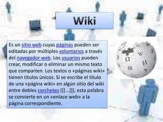 Es un sitio web cuyas páginas pueden ser
editadas por múltiples voluntarios a través
del navegador web. Los usuarios pueden
crear, modificar o eliminar un mismo texto
que comparten. Los textos o «páginas wiki»
tienen títulos únicos. Si se escribe el título
de una «página wiki» en algún sitio del wiki
entre dobles corchetes ([[...]]), esta palabra
se convierte en un «enlace web» a la
página correspondiente.
 