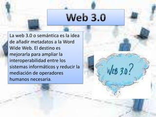 La web 3.0 o semántica es la idea
de añadir metadatos a la Word
Wide Web. El destino es
mejorarla para ampliar la
interoperabilidad entre los
sistemas informáticos y reducir la
mediación de operadores
humanos necesaria.
 