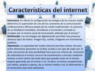 Interactiva: En efecto la configuración tecnológica de los nuevos media
determina la superación de uno de los caracteres de la comunicación
unidireccional y difusiva propia de los media tradicionales: la ausencia
de un feedback inmediato, simultáneo a la emisión y enviado al
receptor por el mismo canal de transmisión utilizado por el emisor.”
Multimedia: Las tecnologías de digitalización permiten hoy procesar
diversos tipos de textos: Imagen fija, sonido, imágenes en movimiento,
palabras.
Hipertexto: La capacidad del medio Internet permite realizar vínculos
entre elementos presentes en la Red, ocultos a los ojos de cada uno. El
estar consciente de esta posibilidad hace que con criterio de economía
de redundancia el emisor recurra frecuentemente a vincular mediante
enlaces a otros textos (de todo tipo) que pueden estar en el mismo
espacio generado por el emisor o no. Es decir, el emisor complementa
con textos, propios o ajenos, de su mismo medio o no, la información o
el comentario que está realizando.
 