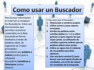 Para buscar información
en Internet se emplean
los Buscadores. Estos son
herramientas que
permiten encontrar
contenidos en la Red,
buscando en forma
booleana a través de
palabras clave. Se
organizan en 2 tipos
principales:
Buscadores por palabra o
índices (como Lycos o
Infoseek).
Buscadores temáticos o
Directores (como
Yahoo!).
5 Tips para usar el buscador:
1. Mayúsculas y nombres propios.
2. Utilice comas (,) para separar
conceptos.
3. Escriba las palabras entre
comillas dobles (<< >>) o utilice
guiones (-) para separar las que
vayan juntas. La utilización de
comillas o guiones indican que las
palabras deben estar juntas.
4. Utilice un signo más (+) delante
de una palabra que deba
aparecer.
5. Use una barra vertical (|) para
buscar una serie determinada de
resultados, con el fin de reducir
los resultados de la búsqueda.
 