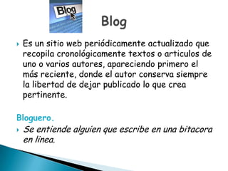    Es un sitio web periódicamente actualizado que
    recopila cronológicamente textos o articulos de
    uno o varios autores, apareciendo primero el
    más reciente, donde el autor conserva siempre
    la libertad de dejar publicado lo que crea
    pertinente.

Bloguero.
   Se entiende alguien que escribe en una bitacora
    en linea.
 