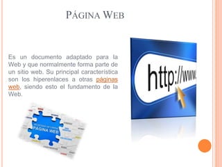 PÁGINAWEB 
Es un documento adaptado para la 
Web y que normalmente forma parte de 
un sitio web. Su principal característica 
son los hiperenlaces a otras páginas 
web, siendo esto el fundamento de la 
Web. 
 