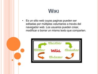 WIKI 
• Es un sitio web cuyas paginas pueden ser 
editadas por múltiples voluntarios a través del 
navegador web. Los usuarios pueden crear, 
modificar o borrar un mismo texto que comparten. 
 