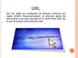 URL 
Son las siglas de Localizador de Recurso Uniforme (en 
inglés Uniform ResourceLocator), la dirección global de 
documentos y de otros recursos en la World Wide Web. Es 
lo que se conoce como dirección web. 
 