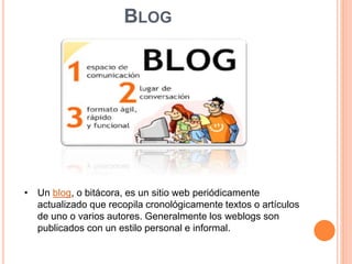 BLOG 
• Un blog, o bitácora, es un sitio web periódicamente 
actualizado que recopila cronológicamente textos o artículos 
de uno o varios autores. Generalmente los weblogs son 
publicados con un estilo personal e informal. 
 