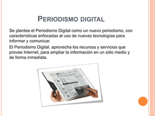 PERIODISMO DIGITAL 
Se plantea el Periodismo Digital como un nuevo periodismo, con 
características enfocadas al uso de nuevas tecnologías para 
informar y comunicar. 
El Periodismo Digital, aprovecha los recursos y servicios que 
provee Internet, para ampliar la información en un sólo medio y 
de forma inmediata. 
 