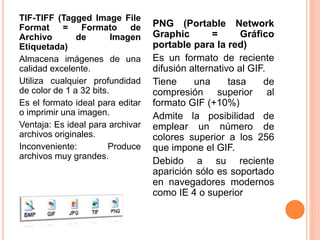 TIF-TIFF (Tagged Image File 
Format = Formato de 
Archivo de Imagen 
Etiquetada) 
Almacena imágenes de una 
calidad excelente. 
Utiliza cualquier profundidad 
de color de 1 a 32 bits. 
Es el formato ideal para editar 
o imprimir una imagen. 
Ventaja: Es ideal para archivar 
archivos originales. 
Inconveniente: Produce 
archivos muy grandes. 
PNG (Portable Network 
Graphic = Gráfico 
portable para la red) 
Es un formato de reciente 
difusión alternativo al GIF. 
Tiene una tasa de 
compresión superior al 
formato GIF (+10%) 
Admite la posibilidad de 
emplear un número de 
colores superior a los 256 
que impone el GIF. 
Debido a su reciente 
aparición sólo es soportado 
en navegadores modernos 
como IE 4 o superior 
