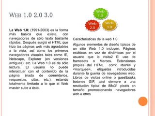 WEB 1.0 2.0 3.0 
La Web 1.0: (1991-2003) es la forma 
más básica que existe, con 
navegadores de sólo texto bastante 
rápidos. Después surgió el HTML que 
hizo las páginas web más agradables 
a la vista, así como los primeros 
navegadores visuales tales como IE, 
Netscape, Explorer (en versiones 
antiguas), etc. La Web 1.0 es de sólo 
lectura. El usuario no puede 
interactuar con el contenido de la 
página (nada de comentarios, 
respuestas, citas, etc.), estando 
totalmente limitado a lo que el Web 
master sube a ésta. 
Características de la web 1.0 
Algunos elementos de diseño típicos de 
un sitio Web 1.0 incluyen: Páginas 
estáticas en vez de dinámicas por el 
usuario que la visita2 El uso de 
framesets o Marcos. Extensiones 
propias del HTML como <bilnk> y 
<marquee>, etiquetas introducidas 
durante la guerra de navegadores web. 
Libros de visitas online o guestbooks 
botones GIF, casi siempre a una 
resolución típica de 88x31 pixels en 
tamaño promocionando navegadores 
web u otros 
 
