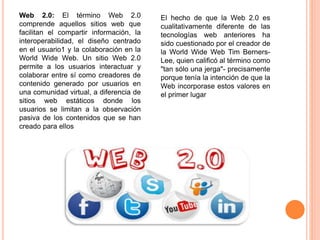 Web 2.0: El término Web 2.0 
comprende aquellos sitios web que 
facilitan el compartir información, la 
interoperabilidad, el diseño centrado 
en el usuario1 y la colaboración en la 
World Wide Web. Un sitio Web 2.0 
permite a los usuarios interactuar y 
colaborar entre sí como creadores de 
contenido generado por usuarios en 
una comunidad virtual, a diferencia de 
sitios web estáticos donde los 
usuarios se limitan a la observación 
pasiva de los contenidos que se han 
creado para ellos 
El hecho de que la Web 2.0 es 
cualitativamente diferente de las 
tecnologías web anteriores ha 
sido cuestionado por el creador de 
la World Wide Web Tim Berners- 
Lee, quien calificó al término como 
"tan sólo una jerga"- precisamente 
porque tenía la intención de que la 
Web incorporase estos valores en 
el primer lugar 
 