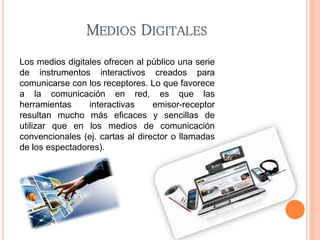 MEDIOS DIGITALES 
Los medios digitales ofrecen al público una serie 
de instrumentos interactivos creados para 
comunicarse con los receptores. Lo que favorece 
a la comunicación en red, es que las 
herramientas interactivas emisor-receptor 
resultan mucho más eficaces y sencillas de 
utilizar que en los medios de comunicación 
convencionales (ej. cartas al director o llamadas 
de los espectadores). 
 