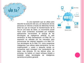Es una expresión que se utiliza para
describir la evolución del uso y la interacción de las
personas en internet a través de diferentes formas
entre los que se incluyen la transformación de la
red en una base de datos, un movimiento social
hacia crear contenidos accesibles por múltiples
aplicaciones non-browser, el empuje de las
tecnologías de inteligencia artificial, la web
semántica, la Web Geoespacial o la Web 3D. La
expresión es utilizada por los mercados para
promocionar las mejoras respecto a la Web 2.0.
Las tecnologías de la Web 3.0, como programas
inteligentes, que utilizan datos semánticos, se han
implementado y usado a pequeña escala en
compañías para conseguir una manipulación de
datos más eficiente. En los últimos años, sin
embargo, ha habido un mayor enfoque dirigido a
trasladar estas tecnologías de inteligencia
semántica al público general.

 