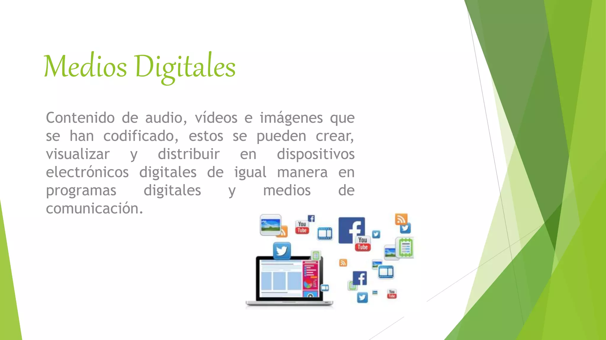 Medios Digitales
Contenido de audio, vídeos e imágenes que
se han codificado, estos se pueden crear,
visualizar y distribuir en dispositivos
electrónicos digitales de igual manera en
programas digitales y medios de
comunicación.
 