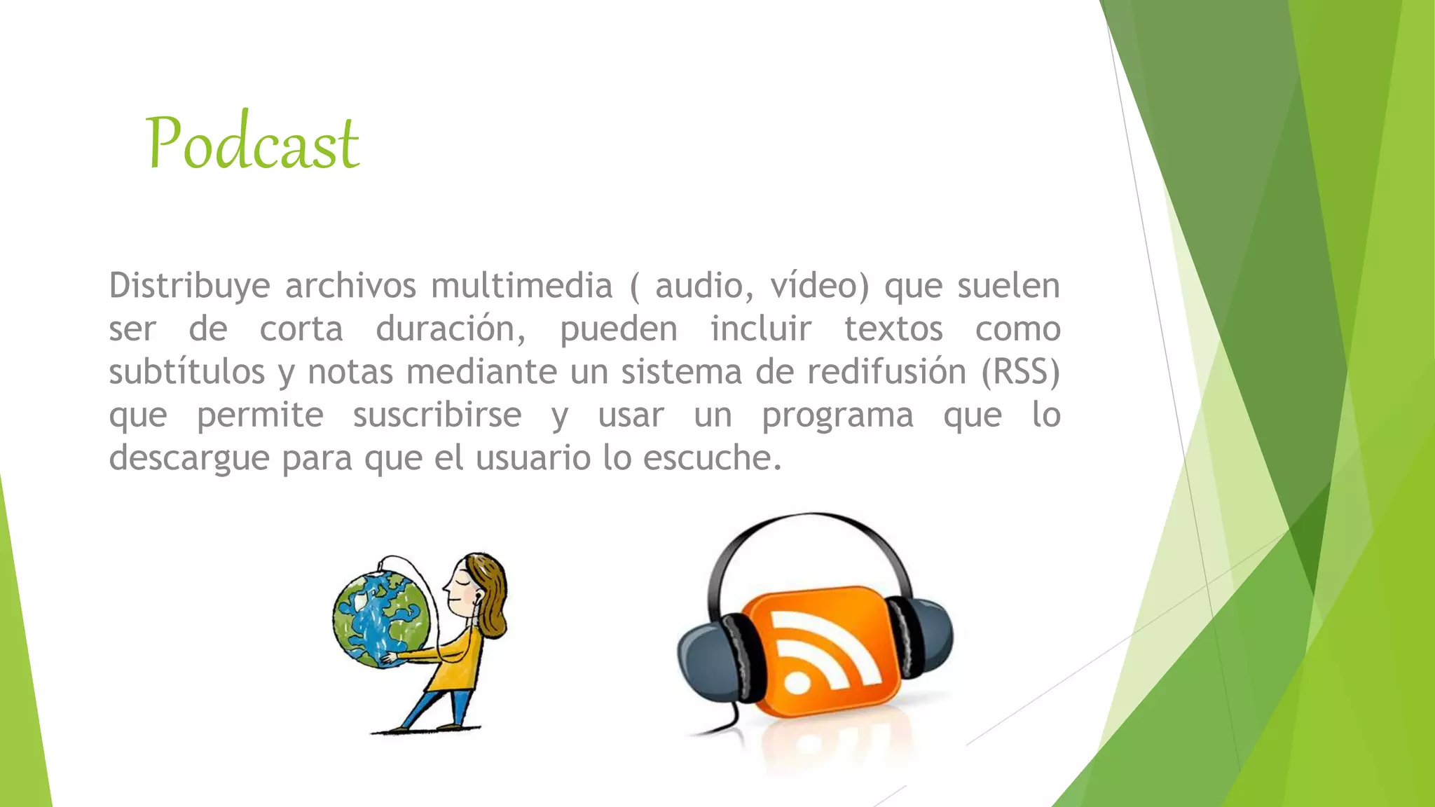 Podcast
Distribuye archivos multimedia ( audio, vídeo) que suelen
ser de corta duración, pueden incluir textos como
subtítulos y notas mediante un sistema de redifusión (RSS)
que permite suscribirse y usar un programa que lo
descargue para que el usuario lo escuche.
 
