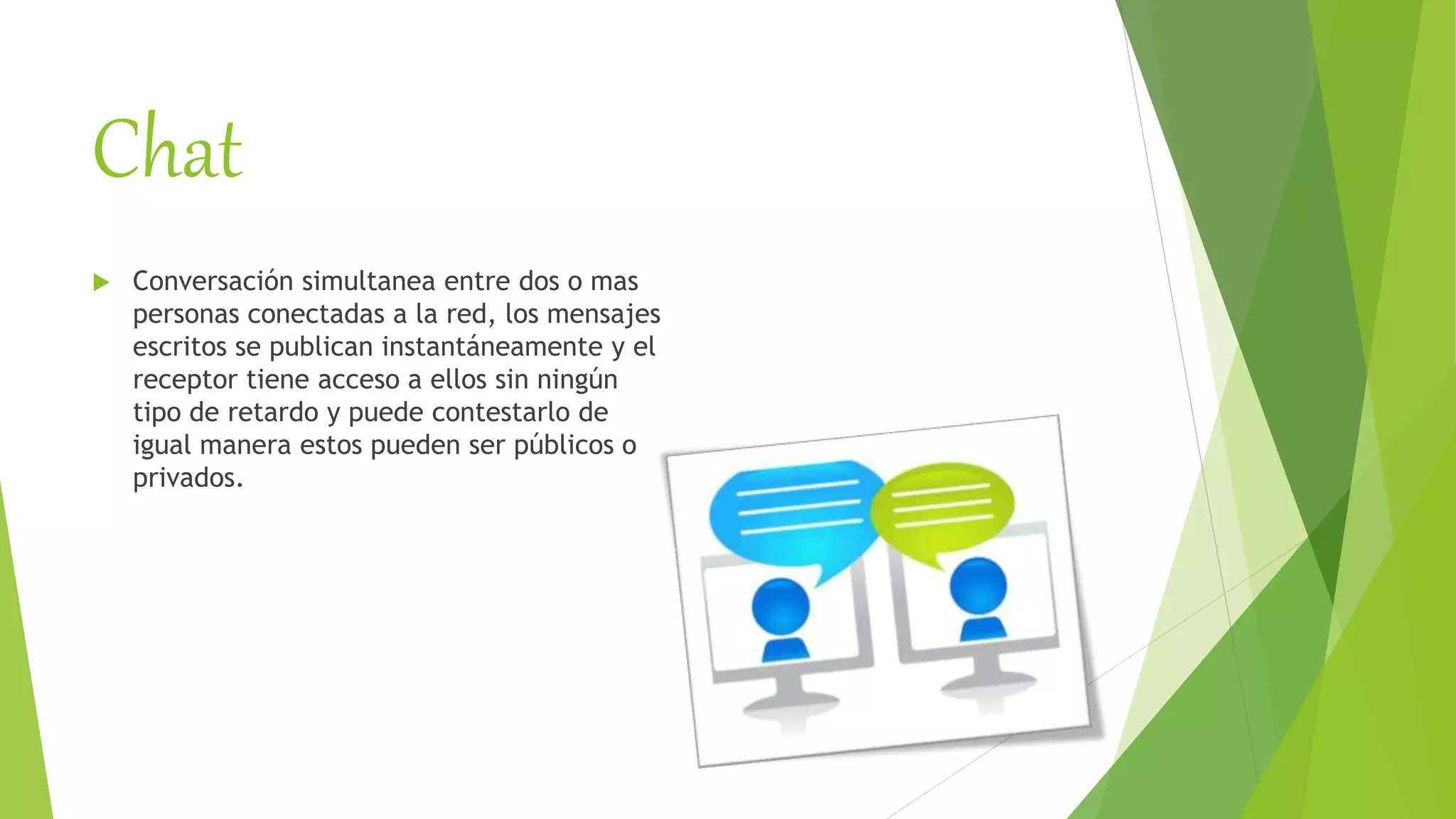 Chat
 Conversación simultanea entre dos o mas
personas conectadas a la red, los mensajes
escritos se publican instantáneamente y el
receptor tiene acceso a ellos sin ningún
tipo de retardo y puede contestarlo de
igual manera estos pueden ser públicos o
privados.
 