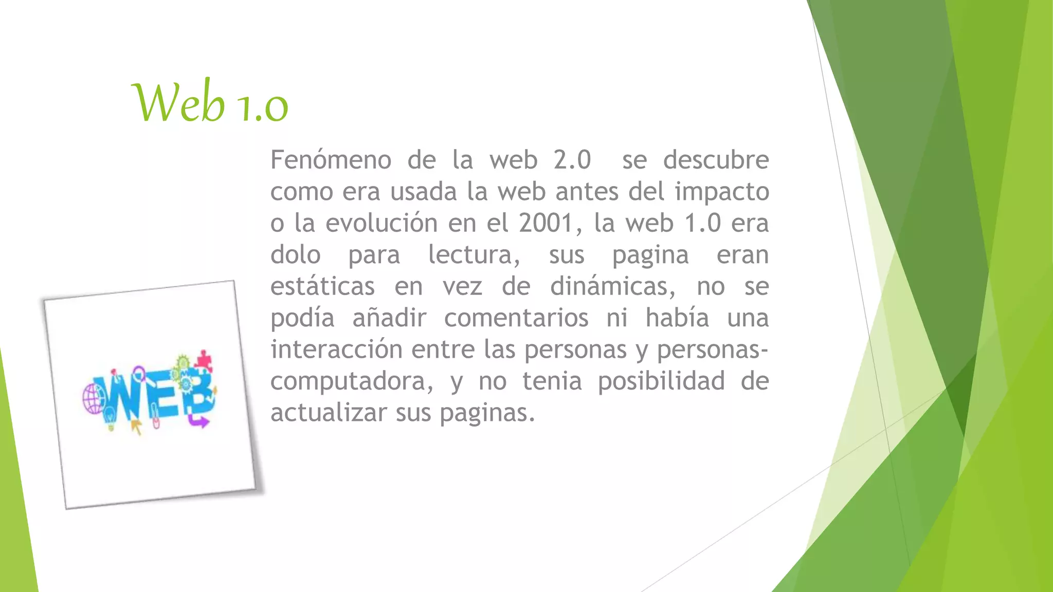 Web 1.0
Fenómeno de la web 2.0 se descubre
como era usada la web antes del impacto
o la evolución en el 2001, la web 1.0 era
dolo para lectura, sus pagina eran
estáticas en vez de dinámicas, no se
podía añadir comentarios ni había una
interacción entre las personas y personas-
computadora, y no tenia posibilidad de
actualizar sus paginas.
 