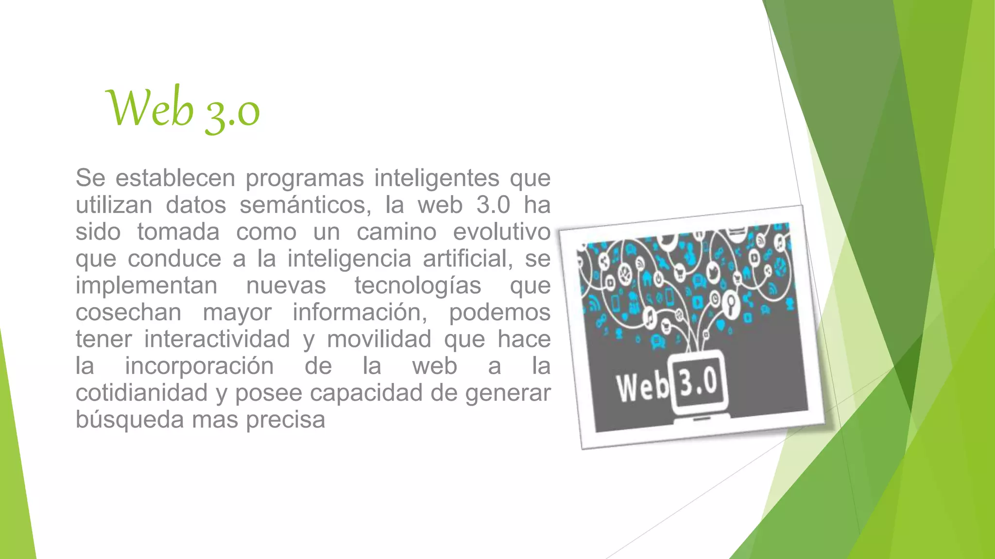 Web 3.0
Se establecen programas inteligentes que
utilizan datos semánticos, la web 3.0 ha
sido tomada como un camino evolutivo
que conduce a la inteligencia artificial, se
implementan nuevas tecnologías que
cosechan mayor información, podemos
tener interactividad y movilidad que hace
la incorporación de la web a la
cotidianidad y posee capacidad de generar
búsqueda mas precisa
 