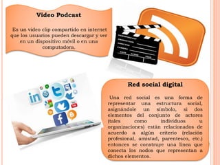 Video Podcast 
Es un video clip compartido en internet 
que los usuarios pueden descargar y ver 
en un dispositivo móvil o en una 
computadora. 
Red social digital 
Una red social es una forma de 
representar una estructura social, 
asignándole un símbolo, si dos 
elementos del conjunto de actores 
(tales como individuos u 
organizaciones) están relacionados de 
acuerdo a algún criterio (relación 
profesional, amistad, parentesco, etc.) 
entonces se construye una línea que 
conecta los nodos que representan a 
dichos elementos. 
 