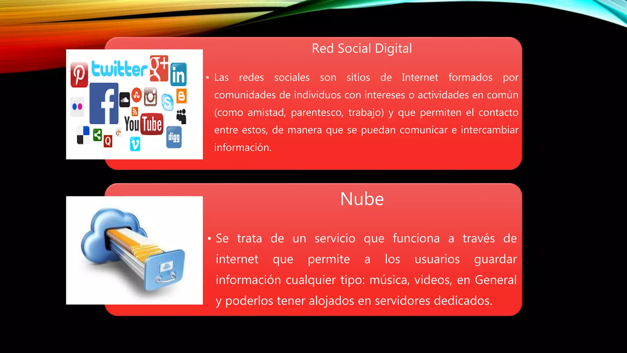Red Social Digital
• Las redes sociales son sitios de Internet formados por
comunidades de individuos con intereses o actividades en común
(como amistad, parentesco, trabajo) y que permiten el contacto
entre estos, de manera que se puedan comunicar e intercambiar
información.
Nube
• Se trata de un servicio que funciona a través de
internet que permite a los usuarios guardar
información cualquier tipo: música, videos, en General
y poderlos tener alojados en servidores dedicados.
 