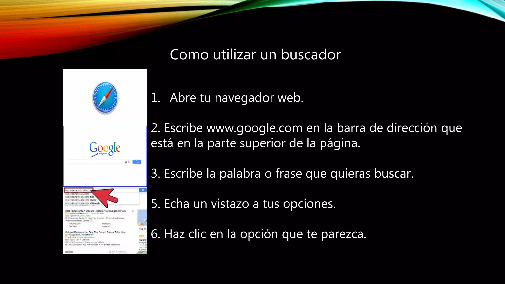 1. Abre tu navegador web.
2. Escribe www.google.com en la barra de dirección que
está en la parte superior de la página.
3. Escribe la palabra o frase que quieras buscar.
5. Echa un vistazo a tus opciones.
6. Haz clic en la opción que te parezca.
Como utilizar un buscador
 