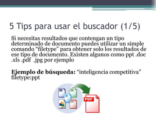5 Tips para usar el buscador (1/5)
Si necesitas resultados que contengan un tipo
determinado de documento puedes utilizar un simple
comando “filetype” para obtener solo los resultados de
ese tipo de documento. Existen algunos como ppt .doc
.xls .pdf .jpg por ejemplo
Ejemplo de búsqueda: “inteligencia competitiva”
filetype:ppt
 