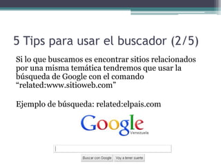 5 Tips para usar el buscador (2/5)
Si lo que buscamos es encontrar sitios relacionados
por una misma temática tendremos que usar la
búsqueda de Google con el comando
“related:www.sitioweb.com”
Ejemplo de búsqueda: related:elpais.com
 