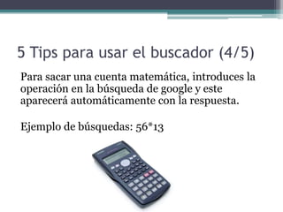 5 Tips para usar el buscador (4/5)
Para sacar una cuenta matemática, introduces la
operación en la búsqueda de google y este
aparecerá automáticamente con la respuesta.
Ejemplo de búsquedas: 56*13
 