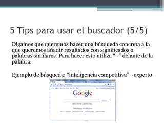 5 Tips para usar el buscador (5/5)
Digamos que queremos hacer una búsqueda concreta a la
que queremos añadir resultados con significados o
palabras similares. Para hacer esto utiliza “~” delante de la
palabra.
Ejemplo de búsqueda: “inteligencia competitiva” ~experto
 
