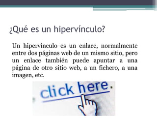 ¿Qué es un hipervínculo?
Un hipervínculo es un enlace, normalmente
entre dos páginas web de un mismo sitio, pero
un enlace también puede apuntar a una
página de otro sitio web, a un fichero, a una
imagen, etc.
 