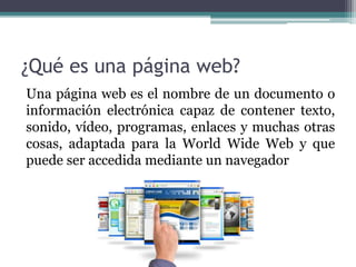 ¿Qué es una página web?
Una página web es el nombre de un documento o
información electrónica capaz de contener texto,
sonido, vídeo, programas, enlaces y muchas otras
cosas, adaptada para la World Wide Web y que
puede ser accedida mediante un navegador
 