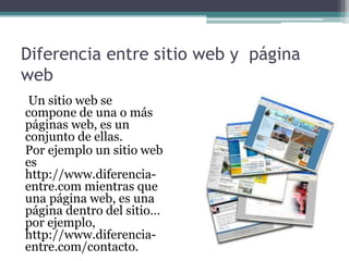 Diferencia entre sitio web y página
web
Un sitio web se
compone de una o más
páginas web, es un
conjunto de ellas.
Por ejemplo un sitio web
es
http://www.diferencia-
entre.com mientras que
una página web, es una
página dentro del sitio…
por ejemplo,
http://www.diferencia-
entre.com/contacto.
 