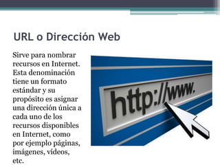 URL o Dirección Web
Sirve para nombrar
recursos en Internet.
Esta denominación
tiene un formato
estándar y su
propósito es asignar
una dirección única a
cada uno de los
recursos disponibles
en Internet, como
por ejemplo páginas,
imágenes, vídeos,
etc.
 
